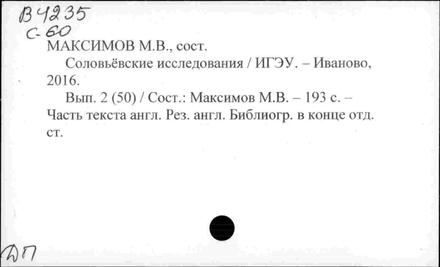 ﻿с-
МАКСИМОВ М.В., сост.
Соловьёвские исследования / ИГЭУ. - Иваново, 2016.
Вып. 2 (50) / Сост.: Максимов М.В. - 193 с. -Часть текста англ. Рез. англ. Библиогр. в конце отд. ст.